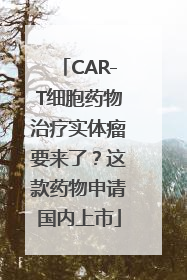 CAR-T细胞药物治疗实体瘤要来了？这款药物申请国内上市